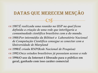 Datas que merecem menção
                          
 1987:É realizada uma reunião na USP na qual ficou
  definida a criação de uma rede que interligaria a
  comuninadade cientifica brasileira com a do mundo.
 1988:Por intermédio da Biltinet o Laboratório Nacional
  de Computação Cientifica consegue se conectar com a
  Universidade de Maryland
 1990:É criada RNP(Rede Nacional de Pesquisa)
 1992:Onze estados brasileiros já possuiam acesso a rede
 1994:O uso da Internet é liberado para o público em
  geral, ganhado com isso caráter comercial
 