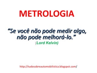 METROLOGIA   “ Se você não pode medir algo, não pode melhorá-lo.”  ( Lord Kelvin) http://tudosobreautomobilistica.blogspot.com / 