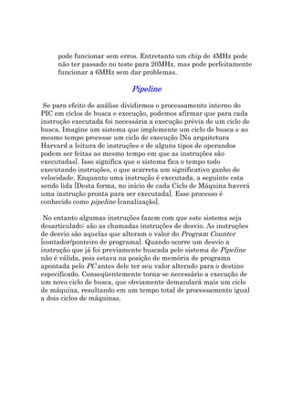 pode funcionar sem erros. Entretanto um chip de 4MHz pode
     não ter passado no teste para 20MHz, mas pode perfeitamente
     funcionar a 6MHz sem dar problemas.

                             Pipeline

 Se para efeito de análise dividirmos o processamento interno do
PIC em ciclos de busca e execução, podemos afirmar que para cada
instrução executada foi necessária a execução prévia de um ciclo de
busca. Imagine um sistema que implemente um ciclo de busca e ao
mesmo tempo processe um ciclo de execução [Na arquitetura
Harvard a leitura de instruções e de alguns tipos de operandos
podem ser feitas ao mesmo tempo em que as instruções são
executadas]. Isso significa que o sistema fica o tempo todo
executando instruções, o que acarreta um significativo ganho de
velocidade. Enquanto uma instrução é executada, a seguinte esta
sendo lida [Desta forma, no início de cada Ciclo de Máquina haverá
uma instrução pronta para ser executada]. Esse processo é
conhecido como pipeline [canalização].

 No entanto algumas instruções fazem com que este sistema seja
desarticulado: são as chamadas instruções de desvio. As instruções
de desvio são aquelas que alteram o valor do Program Counter
[contador/ponteiro de programa]. Quando ocorre um desvio a
instrução que já foi previamente buscada pelo sistema de Pipeline
não é válida, pois estava na posição de memória de programa
apontada pelo PC antes dele ter seu valor alterado para o destino
especificado. Conseqüentemente torna-se necessário a execução de
um novo ciclo de busca, que obviamente demandará mais um ciclo
de máquina, resultando em um tempo total de processamento igual
a dois ciclos de máquinas.
 