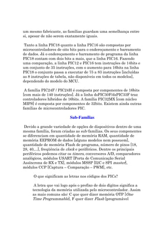 um mesmo fabricante, as famílias guardam uma semelhança entre
si, apesar de não serem exatamente iguais.

 Tanto a linha PIC18 quanto a linha PIC16 são compostas por
microcontroladores de oito bits para o endereçamento e barramento
de dados. Já o endereçamento e barramento de programa da linha
PIC18 contam com dois bits a mais, que a linha PIC16. Fazendo
uma comparação, a linha PIC12 e PIC16 tem instruções de 14bits e
um conjunto de 35 instruções, com o aumento para 16bits na linha
PIC18 o conjunto passa a executar de 75 a 83 instruções [incluídas
as 8 instruções de tabela, não disponíveis em todos os modelos],
dependendo do modelo do MCU.

 A família PIC24F / PIC24H é composta por componentes de 16bits
[com mais de 140 instruções]. Já a linha dsPIC30F/dsPIC33F traz
controladores híbridos de 16bits. A família PIC32MX [com núcleo
MIPS] é composta por componentes de 32bits. Existem ainda outras
famílias de microcontroladores PIC.

                           Sub-Famílias

 Devido a grande variedade de opções de dispositivos dentro de uma
mesma família, foram criadas as sub-famílias. Os seus componentes
se diferenciam em quantidade de memória RAM, quantidade de
memória EEPROM de dados [alguns modelos nem possuem],
quantidade de memória Flash de programa, número de pinos [18,
28, 40,...], freqüência de clock e periféricos. Dentre os principais
periféricos podemos citar os timers, conversores A/D, comparadores
analógicos, módulos USART [Porta de Comunicação Serial
Assíncrona de RX e TX], módulos MSSP [I2C e SPI master],
módulos CCP [Captura – Comparação – PWM], etc.

      O que significam as letras nos códigos dos PICs?

      A letra que vai logo após o prefixo de dois dígitos significa a
     tecnologia da memória utilizada pelo microcontrolador. Assim
     as mais comuns são: C que quer dizer memória OTP [One
     Time Programmable], F quer dizer Flash [programável
 