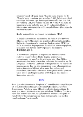diversas vezes], LF quer dizer Flash de baixa tensão, FJ de
     Flash de baixa tensão de operação [até 3,6V]. As letras ao final
     do código, definem o tipo de encapsulamento [por ex. P = DIP,
     SP = skinny DIP, SO = small outline, SS = SSOP] e a faixa de
     temperaturas de trabalho [por ex. I = industrial]. Maiores
     informações a este respeito podem ser obtidas na Datasheet do
     microcontrolador.

     Qual é a capacidade máxima de memória dos PICs?

      A capacidade máxima de memória da série 16 é de 8kword
     [8Kbytes ou 8192 posições de memória]. No entanto, devido a
     limitações impostas pela estrutura das instruções RISC dos
     PICs, a memória de programa é dividida em blocos ou páginas,
     cada uma com 2kword ou 2048 posições de memória
     [PEREIRA, 2004].

      A memória de programa é mapeada de forma que cada
     endereço tenha 8bits ou 1byte. Porém, as instruções
     armazenadas na memória de programa têm 16 ou 32bits.
     Assim cada instrução ocupa dois endereços de memória e o PC
     [Program Counter ou Contador de Programa] ao ser executado
     incrementa de dois em dois endereços e como o barramento de
     instrução contem 16bits a leitura dos dois endereços é
     simultânea, formando assim uma instrução de 16bits para um
     único acesso [instruções curtas] e 32bits para dois acessos
     [instruções longas].

                               Ports

 Para que o funcionamento dos pinos I/O coincida com a organização
a 8 bits, todos eles estão agrupados em PORTs [portas; portos]
                                        PORT
denominadas A,B,C,etc [cada PIC, dependendo da quantidade de
pinos que possui, tem uma certa quantidade de PORTs; a PortA e a
PortC são as mais comuns]. O agrupamento é semelhante para os
registradores de configuração da Port. Este assunto será melhor
visualizado em Programando.
 