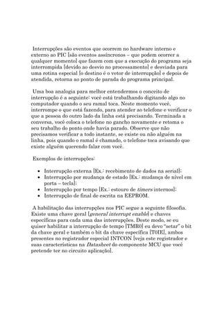 Interrupções são eventos que ocorrem no hardware interno e
externo ao PIC [são eventos assíncronos – que podem ocorrer a
qualquer momento] que fazem com que a execução do programa seja
interrompida [devido ao desvio no processamento] e desviada para
uma rotina especial [o destino é o vetor de interrupção] e depois de
atendida, retorna ao ponto de parada do programa principal.

 Uma boa analogia para melhor entendermos o conceito de
interrupção é a seguinte: você está trabalhando digitando algo no
computador quando o seu ramal toca. Neste momento você,
interrompe o que está fazendo, para atender ao telefone e verificar o
que a pessoa do outro lado da linha está precisando. Terminada a
conversa, você coloca o telefone no gancho novamente e retoma o
seu trabalho do ponto onde havia parado. Observe que não
precisamos verificar a todo instante, se existe ou não alguém na
linha, pois quando o ramal é chamado, o telefone toca avisando que
existe alguém querendo falar com você.

Exemplos de interrupções:

  • Interrupção externa [Ex.: recebimento de dados na serial];
  • Interrupção por mudança de estado [Ex.: mudança de nível em
    porta – tecla];
  • Interrupção por tempo [Ex.: estouro de timers internos];
  • Interrupção de final de escrita na EEPROM.

 A habilitação das interrupções nos PIC segue a seguinte filosofia.
Existe uma chave geral [general interrupt enable] e chaves
específicas para cada uma das interrupções. Deste modo, se eu
quiser habilitar a interrupção de tempo [TMR0] eu devo “setar” o bit
da chave geral e também o bit da chave específica [T0IE], ambos
presentes no registrador especial INTCON [veja este registrador e
suas características na Datasheet do componente MCU que você
pretende ter no circuito aplicação].
 