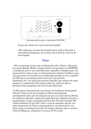 [Analogia gráfica para o registrador INTCON]

     O que são vetores de reset e de interrupção?

      São endereços na área de memória para onde é desviada a
     execução do programa, caso ocorra um evento de reset ou de
     interrupção.

                                Timer

 Não se preocupe muito com a informação sobre Timer e Prescaler
[ou ainda Bank0, Bank1, relação destes com posições na EEPROM,
e similares], pois, é um conteúdo mais específico e dirigido para uns
poucos loucos como eu que se interessam por maiores detalhes e que
nem precisam ser levados em consideração quando se usa o mikroC
for PIC que se encarrega destes sem que você perceba
[problema_01: é na busca por maiores detalhes que muitos de meus
projetos se emperram]. Em outras palavras: saber ou não os
próximos dois parágrafos não fará muita diferença!

 O PIC possui internamente um recurso de hardware denominado
Timer0. Trata-se de um contador de 8bits incrementado
internamente pelo ciclo de máquina ou por um sinal externo [borda
de subida ou descida], sendo esta opção feita por software durante a
programação. Como o contador possui 8 bits ele pode assumir 256
valores distintos [0 até 255]. Caso o ciclo de máquina seja de 1us,
cada incremento do Timer corresponderá a um intervalo de 1us.
Caso sejam necessário intervalos de tempos maiores para o mesmo
Ciclo de Máquina, utilizamos o recurso de Pre-scale.
 