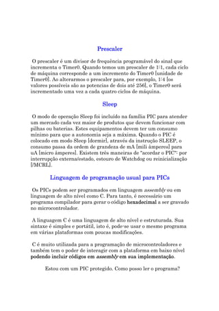 Prescaler

 O prescaler é um divisor de frequência programável do sinal que
incrementa o Timer0. Quando temos um prescaler de 1:1, cada ciclo
de máquina corresponde a um incremento do Timer0 [unidade de
Timer0]. Ao alterarmos o prescaler para, por exemplo, 1:4 [os
valores possíveis são as potencias de dois até 256], o Timer0 será
incrementado uma vez a cada quatro ciclos de máquina.

                              Sleep

 O modo de operação Sleep foi incluído na família PIC para atender
um mercado cada vez maior de produtos que devem funcionar com
pilhas ou baterias. Estes equipamentos devem ter um consumo
mínimo para que a autonomia seja a máxima. Quando o PIC é
colocado em modo Sleep [dormir], através da instrução SLEEP, o
consumo passa da ordem de grandeza de mA [mili àmperes] para
uA [micro àmperes]. Existem três maneiras de "acordar o PIC": por
interrupção externa/estado, estouro de Watchdog ou reinicialização
[/MCRL].

        Linguagem de programação usual para PICs

 Os PICs podem ser programados em linguagem assembly ou em
linguagem de alto nível como C. Para tanto, é necessário um
programa compilador para gerar o código hexadecimal a ser gravado
no microcontrolador.

 A linguagem C é uma linguagem de alto nível e estruturada. Sua
sintaxe é simples e portátil, isto é, pode-se usar o mesmo programa
em várias plataformas com poucas modificações.

 C é muito utilizada para a programação de microcontroladores e
também tem o poder de interagir com a plataforma em baixo nível
podendo incluir códigos em assembly em sua implementação
                                            implementação.

      Estou com um PIC protegido. Como posso ler o programa?
 