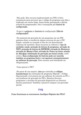 Não pode. Este recurso implementado nos PICs é feito
     justamente para prevenir que o código do programa seja lido e
     replicado em outros chips, dessa forma protegendo o direito
     autoral do programador. Isto é conseguido por fusível de
     configuração.
     configuração

      O que é a palavra ou fusíveis de configuração [Bits de
     configuração]?
     configuração]

      No momento da gravação de um programa em um PIC
     podemos fazer a escolha de alguns recursos de que o PIC
     dispõe, setando ou zerando os bits de um determinado
     endereço da memória. Esses recursos se referem a: tipo de
               usado,                       programa,
     oscilador usado proteção de leitura do programa ativação do
     WDT, proteção de leitura da EEPROM ativação do Brownout,
            proteção              EEPROM,
     ativação do Master Clear, ativação do Power up timer, seleção
     do Bandgap, habilitação de gravação por baixa tensão entre
                                                     tensão,
     outros. Essa configuração de fusíveis pode ser inserida
     também no programa fonte e vai aparecer automaticamente
     no software de gravação Este assunto será detalhado em
                     gravação.
     Programando.

     Como gravar o PIC?

      De posse de um arquivo .hex que contenha os códigos
     hexadecimais das instruções do programa [Opcode – Código
     Operacional], você precisa de um software de controle no PC e
     um hardware de gravação de PICs. Existem diversos
     programas e circuitos de gravação disponíveis na Internet
     [muitos gratuitos]. Também é possível comprar um gravador
     pronto.

                              FAQ

                              Analógico
Como funcionam os conversores Analógico-Digitais dos PICs?
 
