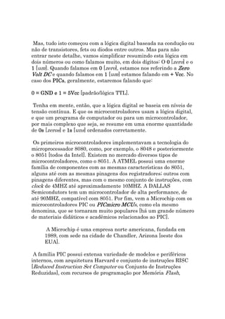 Mas, tudo isto começou com a lógica digital baseada na condução ou
não de transistores, fets ou diodos entre outros. Mas para não
entrar neste detalhe, vamos simplificar resumindo esta lógica em
dois números ou como falamos muito, em dois dígitos: O 0 [zero] e o
1 [um]. Quando falamos em 0 [zero], estamos nos referindo a Zero
Volt DC e quando falamos em 1 [um] estamos falando em + Vcc No
                                                             Vcc.
caso dos PICs, geralmente, estaremos falando que:
         PICs

0 = GND e 1 = 5Vcc [padrão/lógica TTL].

 Tenha em mente, então, que a lógica digital se baseia em níveis de
tensão contínua. E que os microcontroladores usam a lógica digital,
e que um programa de computador ou para um microcontrolador,
por mais complexo que seja, se resume em uma enorme quantidade
de 0s [zeros] e 1s [uns] ordenados corretamente.

 Os primeiros microcontroladores implementavam a tecnologia do
microprocessador 8080, como, por exemplo, o 8048 e posteriormente
o 8051 [todos da Intel]. Existem no mercado diversos tipos de
microcontroladores, como o 8051. A ATMEL possui uma enorme
família de componentes com as mesmas características do 8051,
alguns até com as mesmas pinagens dos registradores; outros com
pinagens diferentes, mas com o mesmo conjunto de instruções, com
clock de 4MHZ até aproximadamente 10MHZ. A DALLAS
Semicondutors tem um microcontrolador de alta performance, de
até 90MHZ, compatível com 8051. Por fim, vem a Microchip com os
microcontroladores PIC ou PICmicro MCUs, como ela mesmo
                                     MCU
denomina, que se tornaram muito populares [há um grande número
de materiais didáticos e acadêmicos relacionados ao PIC].

      A Microchip é uma empresa norte americana, fundada em
     1989, com sede na cidade de Chandler, Arizona [oeste dos
     EUA].

 A família PIC possui extensa variedade de modelos e periféricos
internos, com arquitetura Harvard e conjunto de instruções RISC
[Reduced Instruction Set Computer ou Conjunto de Instruções
Reduzidas], com recursos de programação por Memória Flash,
 