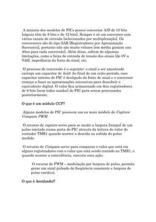 A maioria dos modelos de PICs possui conversor A/D de 10 bits
[alguns têm de 8 bits e de 12 bits]. Sempre é só um conversor com
vários canais de entrada [selecionados por multiplexação]. Os
conversores são do tipo SAR [Registradores por Aproximação
Sucessiva], portanto não são muito velozes [em média gastam uns
40us para cada conversão]. Além disso, sofrem de algumas
limitações, como a faixa de entrada de tensão dos sinais [de 0V a
Vdd], impedância da fonte do sinal, etc.

 O processo de conversão é o seguinte: o sinal a ser amostrado
carrega um capacitor de hold. Ao final de um certo período, esse
capacitor interno do PIC é desligado da fonte de sinal e o conversor
começa a fazer as aproximações sucessivas para descobrir o
equivalente digital. O valor fica armazenado em dois registradores
de 8 bits [nem todos usados] do PIC para serem processados
posteriormente.

O que é um módulo CCP?

Alguns modelos de PIC possuem um ou mais módulo de Capture
Compare PWM.

 O recurso de capture serve para se medir a largura [tempo] de um
pulso injetado numa porta do PIC através da leitura do valor do
contador TMR1 quando ocorrer a descida ou subida do pulso
medido.

 O recurso de Compare serve para comparar o valor que está em
alguns registradores com o valor que está sendo contado no TMR1, e
quando ocorrer a coincidência, executa uma ação.

      O recurso de PWM – modulação por largura de pulso, permite
     gerar um sinal pulsado de freqüência constante e largura de
     pulso variável.

O que é bootloader?
        bootloader
 