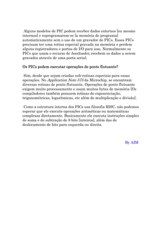 Alguns modelos de PIC podem receber dados externos [ou mesmo
internos] e reprogramarem-se [a memória de programa]
automaticamente sem o uso de um gravador de PICs. Esses PICs
precisam ter uma rotina especial gravada na memória e perdem
alguns registradores e portas de I/O para isso. Normalmente os
PICs que usam o recurso de bootloader, recebem os dados a serem
gravados através de uma porta serial.

Os PICs podem executar operações de ponto flutuante?

 Sim, desde que sejam criadas sub-rotinas especiais para essas
operações. No Application Note 575 da Microchip, se encontram
diversas rotinas de ponto flutuante. Operações de ponto flutuante
exigem muito processamento e usam muitos bytes de memória [Os
compiladores também possuem rotinas de exponenciação,
trigonométricas, logarítmicas, etc além de multiplicação e divisão].

 Como a estrutura interna dos PICs usa filosofia RISC, não podemos
esperar que ele execute operações aritméticas ou matemáticas
complexas diretamente. Basicamente ele executa instruções simples
de soma e de subtração de 8 bits [inteiros], além das de
deslocamento de bits para esquerda ou direita.



                                                             By AIM
 