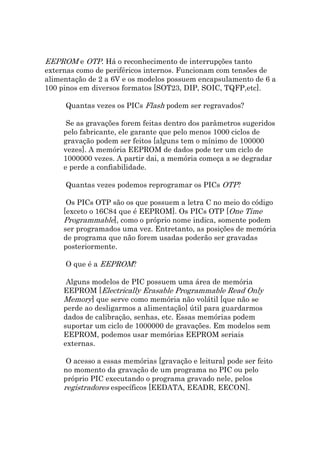 EEPROM e OTP. Há o reconhecimento de interrupções tanto
externas como de periféricos internos. Funcionam com tensões de
alimentação de 2 a 6V e os modelos possuem encapsulamento de 6 a
100 pinos em diversos formatos [SOT23, DIP, SOIC, TQFP,etc].

     Quantas vezes os PICs Flash podem ser regravados?

      Se as gravações forem feitas dentro dos parâmetros sugeridos
     pelo fabricante, ele garante que pelo menos 1000 ciclos de
     gravação podem ser feitos [alguns tem o mínimo de 100000
     vezes]. A memória EEPROM de dados pode ter um ciclo de
     1000000 vezes. A partir dai, a memória começa a se degradar
     e perde a confiabilidade.

     Quantas vezes podemos reprogramar os PICs OTP?

      Os PICs OTP são os que possuem a letra C no meio do código
     [exceto o 16C84 que é EEPROM]. Os PICs OTP [One Time
     Programmable], como o próprio nome indica, somente podem
     ser programados uma vez. Entretanto, as posições de memória
     de programa que não forem usadas poderão ser gravadas
     posteriormente.

     O que é a EEPROM?

      Alguns modelos de PIC possuem uma área de memória
     EEPROM [Electrically Erasable Programmable Read Only
     Memory] que serve como memória não volátil [que não se
     perde ao desligarmos a alimentação] útil para guardarmos
     dados de calibração, senhas, etc. Essas memórias podem
     suportar um ciclo de 1000000 de gravações. Em modelos sem
     EEPROM, podemos usar memórias EEPROM seriais
     externas.

      O acesso a essas memórias [gravação e leitura] pode ser feito
     no momento da gravação de um programa no PIC ou pelo
     próprio PIC executando o programa gravado nele, pelos
     registradores específicos [EEDATA, EEADR, EECON].
 