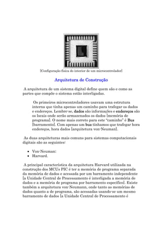 [Configuração física do interior de um microcontrolador]

                  Arquitetura de Construção

A arquitetura de um sistema digital define quem são e como as
partes que compõe o sistema estão interligadas.

      Os primeiros microcontroladores usavam uma estrutura
     interna que tinha apenas um caminho para trafegar os dados
     e endereços. Lembre-se, dados são informações e endereços são
     os locais onde serão armazenados os dados [memória de
     programa]. O nome mais correto para este “caminho” é Bus
     [barramento]. Com apenas um bus tínhamos que trafegar hora
     endereços, hora dados [arquitetura von-Neuman].

As duas arquiteturas mais comuns para sistemas computacionais
digitais são as seguintes:

  • Von-Neuman;
  • Harvard.

 A principal característica da arquitetura Harvard utilizada na
construção dos MCUs PIC é ter a memória de programa separada
da memória de dados e acessada por um barramento independente
[a Unidade Central de Processamento é interligada a memória de
dados e a memória de programa por barramento específico]. Existe
também a arquitetura von-Neumann, onde tanto as memórias de
dados quanto a de programa, são acessadas usando-se um mesmo
barramento de dados [a Unidade Central de Processamento é
 