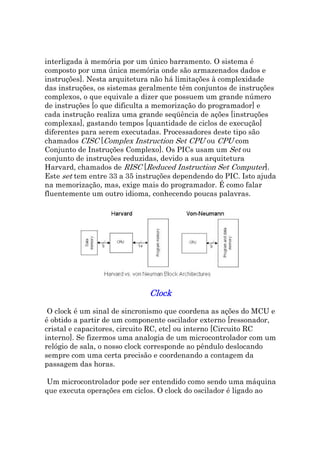 interligada à memória por um único barramento. O sistema é
composto por uma única memória onde são armazenados dados e
instruções]. Nesta arquitetura não há limitações à complexidade
das instruções, os sistemas geralmente têm conjuntos de instruções
complexos, o que equivale a dizer que possuem um grande número
de instruções [o que dificulta a memorização do programador] e
cada instrução realiza uma grande seqüência de ações [instruções
complexas], gastando tempos [quantidade de ciclos de execução]
diferentes para serem executadas. Processadores deste tipo são
chamados CISC [Complex Instruction Set CPU ou CPU com
Conjunto de Instruções Complexo]. Os PICs usam um Set ou
conjunto de instruções reduzidas, devido a sua arquitetura
Harvard, chamados de RISC [Reduced Instruction Set Computer].
Este set tem entre 33 a 35 instruções dependendo do PIC. Isto ajuda
na memorização, mas, exige mais do programador. É como falar
fluentemente um outro idioma, conhecendo poucas palavras.




                              Clock
 O clock é um sinal de sincronismo que coordena as ações do MCU e
é obtido a partir de um componente oscilador externo [ressonador,
cristal e capacitores, circuito RC, etc] ou interno [Circuito RC
interno]. Se fizermos uma analogia de um microcontrolador com um
relógio de sala, o nosso clock corresponde ao pêndulo deslocando
sempre com uma certa precisão e coordenando a contagem da
passagem das horas.

 Um microcontrolador pode ser entendido como sendo uma máquina
que executa operações em ciclos. O clock do oscilador é ligado ao
 