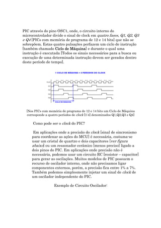 PIC através do pino OSC1, onde, o circuito interno do
microcontrolador divide o sinal de clock em quatro fases, Q1, Q2, Q3
e Q4 [PICs com memória de programa de 12 e 14 bits] que não se
sobrepõem. Estas quatro pulsações perfazem um ciclo de instrução
[também chamado Ciclo de Máquina e durante o qual uma
                            Máquina]
instrução é executada [Todos os sinais necessários para a busca ou
execução de uma determinada instrução devem ser gerados dentro
deste período de tempo].




  [Nos PICs com memória de programa de 12 e 14 bits um Ciclo de Máquina
  corresponde a quatro períodos de clock [1:4] denominados Q1,Q2,Q3 e Q4]

      Como pode ser o clock do PIC?

      Em aplicações onde a precisão do clock [sinal de sincronismo
     para coordenar as ações do MCU] é necessária, costuma-se
     usar um cristal de quartzo e dois capacitores [ver figura
     abaixo] ou um ressonador cerâmico [menos preciso] ligado a
     dois pinos do PIC. Em aplicações onde precisão não é
     necessária, podemos usar um circuito RC [resistor – capacitor]
     para gerar as oscilações. Muitos modelos de PIC possuem o
     recurso de oscilador interno, onde não precisamos ligar
     componentes externos, porém, a precisão fica entre 1% a 7%.
     Também podemos simplesmente injetar um sinal de clock de
     um oscilador independente do PIC.

                    Exemplo de Circuito Oscilador:
 