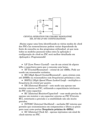 CRYSTAL OPERATION [OR CERAMIC RESONATOR]
         [HS, XT OR LP OSC CONFIGURATION]

 Abaixo segue uma lista identificando os vários modos de clock
dos PICs [as nomenclaturas podem variar dependendo da
fonte de consulta ou dos programas utilizados], só que nem
todos os modelos possuem todos estes [a aplicação e
configuração do clock no PIC será melhor detalhada em
Aplicação e Programando]:


   • LP [Low Power Crystal] – uso de um cristal de alguns
kHz e capacitores para que o consumo seja baixo.
   • XT [Crystal/Resonator] – cristal de até 4MHz. Pode ser
usado um ressonador cerâmico.
   • HS [High Speed Crystal/Resonator] – para cristais com
até 20MHz ou ressonadores com frequências próximas a isto.
   • HSPLL [High Speed Phase Locked Loop] – multiplica a
frequência do cristal por quatro.
   • ER [External Resistor] – este modo usa apenas um
resistor externo ao PIC, utilizando a capacitância intrínseca
do PIC como capacitor.
   • RC [External Resistor/Capacitor] – esse modo precisa de
apenas um resistor e um capacitor externo ao PIC [Circuito
RC], entretanto a precisão e a estabilidade não são muito
grandes.
   • INTOSC [Internal Oscillator] – oscilador RC interno que
permite que economizemos em componentes e libera os pinos
para usar como portas [frequência próxima de 4MHz
                        frequência
                        frequ                   4MHz].
   • EC [External Clock In] – apenas injetamos um sinal de
clock externo no PIC.
 
