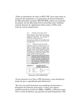 Todas as datasheets de todos os MCU PIC, bem como todos os
manuais dos programas e os programas de desenvolvimento
da Microchip [por exemplo: MPLAB IDE], podem ser baixados
do próprio site da Microchip [www.microchip.com]. Também
existem dezenas de Application Notes sobre os PICs, bem
como de outros componentes.




                 [Datasheet PIC16F630/676]

O que acontece se eu fizer o PIC funcionar a uma frequência
maior do que a especificada pelo fabricante?

 Em tese isso pode funcionar sem problemas [entretanto, a
dissipação de potência será maior = calor], pois alguns
modelos possuem versões de 4MHz e 20MHz, a diferença entre
eles é o teste de fábrica, que garante até qual frequência o PIC
 