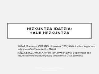 Hizkuntza eta Literaturaren Didaktika
- kepa.larrea@ehu.es
HIZKUNTZA IDATZIA:
HAUR HEZKUNTZA
BIGAS, Montserrat; CORREIG, Montserrat (2001): Didáctica de la lengua en la
educación infantil. Síntesis-DLL, Madrid
DÍEZ DE ULZURRUN,A. (coord.) (1ª, 1999; 5ª, 2005): El aprendizaje de la
lectoescritura desde una perspectiva constructivista. Grao, Barcelona.
 