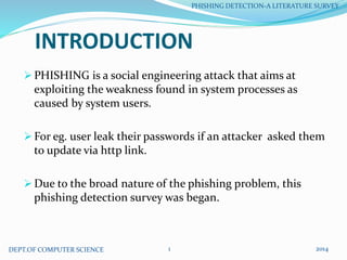 INTRODUCTION
 PHISHING is a social engineering attack that aims at
exploiting the weakness found in system processes as
caused by system users.
 For eg. user leak their passwords if an attacker asked them
to update via http link.
 Due to the broad nature of the phishing problem, this
phishing detection survey was began.
DEPT.OF COMPUTER SCIENCE
PHISHING DETECTION-A LITERATURE SURVEY
20141
 