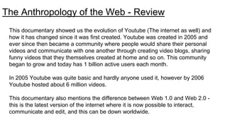 The Anthropology of the Web - Review
This documentary showed us the evolution of Youtube (The internet as well) and
how it has changed since it was first created. Youtube was created in 2005 and
ever since then became a community where people would share their personal
videos and communicate with one another through creating video blogs, sharing
funny videos that they themselves created at home and so on. This community
began to grow and today has 1 billion active users each month.
In 2005 Youtube was quite basic and hardly anyone used it, however by 2006
Youtube hosted about 6 million videos.
This documentary also mentions the difference between Web 1.0 and Web 2.0 -
this is the latest version of the internet where it is now possible to interact,
communicate and edit, and this can be down worldwide.
 