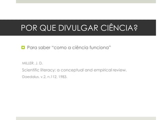 POR QUE DIVULGAR CIÊNCIA?
 Para saber “como a ciência funciona”
MILLER, J. D.

Scientific literacy: a conceptual and empirical review.
Daedalus, v.2, n.112, 1983.

 