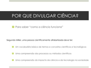 POR QUE DIVULGAR CIÊNCIA?
 Para saber “como a ciência funciona”

Segundo Miller, uma pessoa cientificamente alfabetizada deve ter:
 Um vocabulário básico de termos e conceitos científicos e tecnológicos
 Uma compreensão dos processos ou métodos científicos
 Uma compreensão do impacto da ciência e da tecnologia na sociedade

 