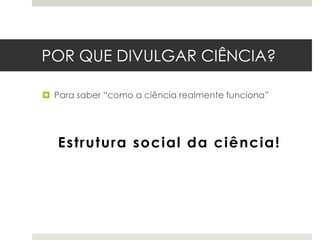 POR QUE DIVULGAR CIÊNCIA?
 Para saber “como a ciência realmente funciona”

Estrutura social da ciência!

 
