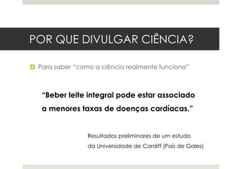 POR QUE DIVULGAR CIÊNCIA?
 Para saber “como a ciência realmente funciona”

“Beber leite integral pode estar associado
a menores taxas de doenças cardíacas.”

Resultados preliminares de um estudo
da Universidade de Cardiff (País de Gales)

 