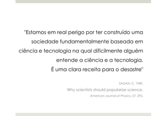 "Estamos em real perigo por ter construído uma
sociedade fundamentalmente baseada em

ciência e tecnologia na qual dificilmente alguém
entende a ciência e a tecnologia.
É uma clara receita para o desastre"
SAGAN, C, 1989.

Why scientists should popularize science.
American Journal of Physics, 57, 295.

 