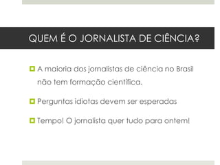 QUEM É O JORNALISTA DE CIÊNCIA?
 A maioria dos jornalistas de ciência no Brasil
não tem formação científica.
 Perguntas idiotas devem ser esperadas
 Tempo! O jornalista quer tudo para ontem!

 