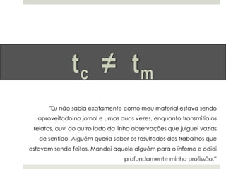 "Eu não sabia exatamente como meu material estava sendo
aproveitado no jornal e umas duas vezes, enquanto transmitia os
relatos, ouvi do outro lado da linha observações que julguei vazias
de sentido. Alguém queria saber os resultados dos trabalhos que
estavam sendo feitos. Mandei aquele alguém para o inferno e odiei
profundamente minha profissão.”

 