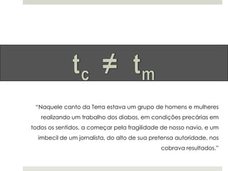 “Naquele canto da Terra estava um grupo de homens e mulheres
realizando um trabalho dos diabos, em condições precárias em
todos os sentidos, a começar pela fragilidade de nosso navio, e um
imbecil de um jornalista, do alto de sua pretensa autoridade, nos
cobrava resultados.”

 
