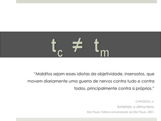 “Malditos sejam esses idiotas da objetividade, insensatos, que
movem diariamente uma guerra de nervos contra tudo e contra
todos, principalmente contra si próprios.”
CAPOZZOLI, U.

Antártida, a última terra.
São Paulo: Editora Universidade de São Paulo, 2001.

 