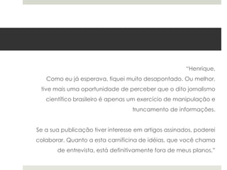 “Henrique,
Como eu já esperava, fiquei muito desapontado. Ou melhor,
tive mais uma oportunidade de perceber que o dito jornalismo
científico brasileiro é apenas um exercício de manipulação e
truncamento de informações.
Se a sua publicação tiver interesse em artigos assinados, poderei
colaborar. Quanto a esta carnificina de idéias, que você chama

de entrevista, está definitivamente fora de meus planos.”

 