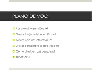 PLANO DE VOO
 Por que divulgar ciência?
 Quem é o jornalista de ciência?
 Alguns veículos interessantes
 Breves comentários sobre Ascoms
 Como divulgar suas pesquisas?
 TQVDSACJ

 