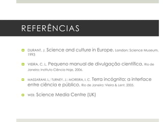 REFERÊNCIAS
 DURANT, J.
1993

Science and culture in Europe. London: Science Museum,

 VIEIRA, C. L.

Pequeno manual de divulgação científica. Rio de

Janeiro: Instituto Ciência Hoje, 2006.


MASSARANI, L.; TURNEY, J.; MOREIRA, I. C.

Terra incógnita: a interface

entre ciência e público. Rio de Janeiro: Vieira & Lent, 2005.


WEB:

Science Media Centre (UK)

 