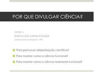 POR QUE DIVULGAR CIÊNCIA?
DURANT, J.

Science and culture in Europe
London: Science Museum, 1993

 Para promover alfabetização científica?
 Para mostrar como a ciência funciona?
 Para mostrar como a ciência realmente funciona?

 