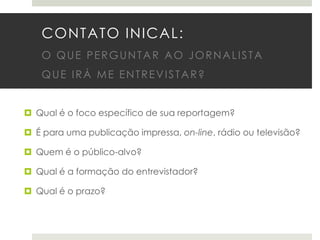 CONTATO INICAL:
O QUE PERGUNTAR AO JORNALISTA
QUE IRÁ ME ENTREVISTAR?
 Qual é o foco específico de sua reportagem?
 É para uma publicação impressa, on-line, rádio ou televisão?

 Quem é o público-alvo?
 Qual é a formação do entrevistador?
 Qual é o prazo?

 
