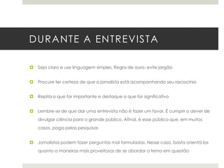 DURANTE A ENTREVISTA


Seja claro e use linguagem simples. Regra de ouro: evite jargão



Procure ter certeza de que o jornalista está acompanhando seu raciocínio



Repita o que for importante e destaque o que for significativo



Lembre-se de que dar uma entrevista não é fazer um favor. É cumprir o dever de
divulgar ciência para o grande público. Afinal, é esse público que, em muitos

casos, paga pelas pesquisas


Jornalistas podem fazer perguntas mal formuladas. Nesse caso, basta orientá-los
quanto a maneiras mais proveitosas de se abordar o tema em questão

 