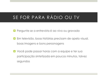 SE FOR PARA RÁDIO OU TV
 Pergunte se a entrevista é ao vivo ou gravada
 Em televisão, boas histórias precisam de apelo visual,
boas imagens e bons personagens
 Você pode passar horas com a equipe e ter sua

participação sintetizada em poucos minutos, talvez
segundos

 
