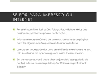 SE FOR PARA IMPRESSO OU INTERNET

 Pense em possíveis ilustrações, fotografias, vídeos e textos que
possam ser pertinentes para a publicação
 Informe-se sobre o número de palavras, caracteres ou páginas
para ter alguma noção quanto ao tamanho do texto
 Lembre-se: você pode dar uma entrevista de meia hora e ter sua
fala sintetizada em apenas algumas frases. É assim mesmo.
 Em certos casos, você pode dizer ao jornalista que gostaria de
conferir o texto antes da publicação. Caberá ao profissional
decidir *

 