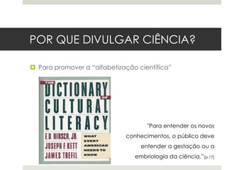 POR QUE DIVULGAR CIÊNCIA?
 Para promover a “alfabetização científica”

"Para entender os novos
conhecimentos, o público deve

entender a gestação ou a
embriologia da ciência.”[p.17]

 