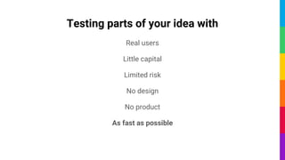 Testing parts of your idea with
Real users
Little capital
Limited risk
No design
No product
As fast as possible
 