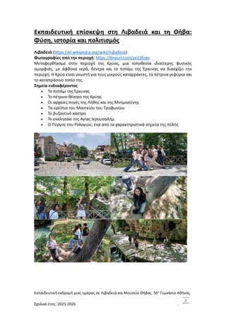 Εκπαιδευτική εκδρομή μιας ημέρας σε Λιβαδειά και Μουσείο Θήβας. 56ο
Γυμνάσιο Αθήνας.
Σχολικό έτος: 2025-2026 .
2
Εκπαιδευτική επίσκεψη στη Λιβαδειά και τη Θήβα:
Φύση, ιστορία και πολιτισμός
Λιβαδειά (https://el.wikipedia.org/wiki/Λιβαδειά)
Φωτογραφίες από την περιοχή: https://tinyurl.com/ye23fuex
Μεταφερθήκαμε στην περιοχή της Κρύας, μια τοποθεσία ιδιαίτερης φυσικής
ομορφιάς, με άφθονα νερά, δέντρα και το ποτάμι της Έρκυνας να διασχίζει την
περιοχή. Η Κρύα είναι γνωστή για τους μικρούς καταρράκτες, τα πέτρινα γεφύρια και
το καταπράσινο τοπίο της.
Σημεία ενδιαφέροντος
• Το ποτάμι της Έρκυνας
• Το πέτρινο θέατρο της Κρύας
• Οι αρχαίες πηγές της Λήθης και της Μνημοσύνης
• Τα ερείπια του Μαντείου του Τροφωνίου
• Το βυζαντινό κάστρο
• Το εκκλησάκι της Αγίας Ιερουσαλήμ
• Ο Πύργος του Ρολογιού, ένα από τα χαρακτηριστικά σημεία της πόλης
 