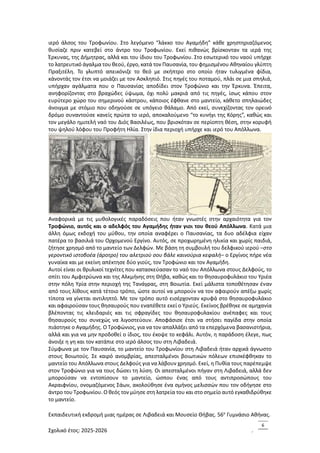 Εκπαιδευτική εκδρομή μιας ημέρας σε Λιβαδειά και Μουσείο Θήβας. 56ο
Γυμνάσιο Αθήνας.
Σχολικό έτος: 2025-2026 .
6
ιερό άλσος του Τροφωνίου. Στο λεγόμενο “λάκκο του Αγαμήδη” κάθε χρηστηριαζόμενος
θυσίαζε πριν κατεβεί στο άντρο του Τροφωνίου. Εκεί πιθανώς βρίσκονταν τα ιερά της
Έρκυνας, της Δήμητρας, αλλά και του ίδιου του Τροφωνίου. Στο εσωτερικό του ναού υπήρχε
το λατρευτικό άγαλμα του θεού, έργο, κατά τον Παυσανία, του φημισμένου Αθηναίου γλύπτη
Πραξιτέλη. Το γλυπτό απεικόνιζε το θεό με σκήπτρο στο οποίο ήταν τυλιγμένα φίδια,
κάνοντάς τον έτσι να μοιάζει με τον Ασκληπιό. Στις πηγές του ποταμού, πλάι σε μια σπηλιά,
υπήρχαν αγάλματα που ο Παυσανίας αποδίδει στον Τροφώνιο και την Έρκυνα. Έπειτα,
ανηφορίζοντας στο βραχώδες ύψωμα, όχι πολύ μακριά από τις πηγές, ίσως κάπου στον
ευρύτερο χώρο του σημερινού κάστρου, κάποιος έφθανε στο μαντείο, κάθετο σπηλαιώδες
άνοιγμα με στόμιο που οδηγούσε σε υπόγειο θάλαμο. Από εκεί, συνεχίζοντας τον ορεινό
δρόμο συναντούσε κανείς πρώτα το ιερό, αποκαλούμενο “το κυνήγι της Κόρης”, καθώς και
τον μεγάλο ημιτελή ναό του Διός Βασιλέως, που βρισκόταν σε περίοπτη θέση, στην κορυφή
του ψηλού λόφου του Προφήτη Ηλία. Στην ίδια περιοχή υπήρχε και ιερό του Απόλλωνα.
Αναφορικά με τις μυθολογικές παραδόσεις που ήταν γνωστές στην αρχαιότητα για τον
Τροφώνιο, αυτός και ο αδελφός του Αγαμήδης ήταν γιοι του θεού Απόλλωνα. Κατά μια
άλλη όμως εκδοχή του μύθου, την οποία αναφέρει ο Παυσανίας, τα δυο αδέλφια είχαν
πατέρα το βασιλιά του Ορχομενού Εργίνο. Αυτός, σε προχωρημένη ηλικία και χωρίς παιδιά,
ζήτησε χρησμό από το μαντείο των Δελφών. Με βάση τη συμβουλή του δελφικού ιερού –στο
γεροντικό ιστοβοέα (άροτρο) του αλετριού σου βάλε καινούρια κεφαλή– ο Εργίνος πήρε νέα
γυναίκα και με εκείνη απέκτησε δύο γιούς, τον Τροφώνιο και τον Αγαμήδη.
Αυτοί είναι οι θρυλικοί τεχνίτες που κατασκεύασαν το ναό του Απόλλωνα στους Δελφούς, το
σπίτι του Αμφιτρύωνα και της Αλκμήνης στη Θήβα, καθώς και το θησαυροφυλάκιο του Υριέα
στην πόλη Υρία στην περιοχή της Τανάγρας, στη Βοιωτία. Εκεί μάλιστα τοποθέτησαν έναν
από τους λίθους κατά τέτοιο τρόπο, ώστε αυτοί να μπορούν να τον αφαιρούν απέξω χωρίς
τίποτα να γίνεται αντιληπτό. Με τον τρόπο αυτό εισέρχονταν κρυφά στο θησαυροφυλάκιο
και αφαιρούσαν τους θησαυρούς που εναπέθετε εκεί ο Υριεύς. Εκείνος βρέθηκε σε αμηχανία
βλέποντας τις κλειδαριές και τις σφραγίδες του θησαυροφυλακίου ανέπαφες και τους
θησαυρούς του συνεχώς να λιγοστεύουν. Αποφάσισε έτσι να στήσει παγίδα στην οποία
πιάστηκε ο Αγαμήδης. Ο Τροφώνιος, για να τον απαλλάξει από τα επερχόμενα βασανιστήρια,
αλλά και για να μην προδοθεί ο ίδιος, του έκοψε το κεφάλι. Αυτόν, η παράδοση έλεγε, πως
άνοιξε η γη και τον κατάπιε στο ιερό άλσος του στη Λιβαδειά.
Σύμφωνα με τον Παυσανία, το μαντείο του Τροφωνίου στη Λιβαδειά ήταν αρχικά άγνωστο
στους Βοιωτούς. Σε καιρό ανομβρίας, απεσταλμένοι βοιωτικών πόλεων επισκέφθηκαν το
μαντείο του Απόλλωνα στους Δελφούς για να λάβουν χρησμό. Εκεί, η Πυθία τους παρέπεμψε
στον Τροφώνιο για να τους δώσει τη λύση. Οι απεσταλμένοι πήγαν στη Λιβαδειά, αλλά δεν
μπορούσαν να εντοπίσουν το μαντείο, ώσπου ένας από τους αντιπροσώπους του
Ακραιφνίου, ονομαζόμενος Σάων, ακολούθησε ένα σμήνος μελισσών που τον οδήγησε στο
άντρο του Τροφωνίου. Ο θεός τον μύησε στη λατρεία του και στο σημείο αυτό εγκαθιδρύθηκε
το μαντείο.
 