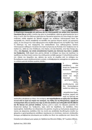 Εκπαιδευτική εκδρομή μιας ημέρας σε Λιβαδειά και Μουσείο Θήβας. 56ο
Γυμνάσιο Αθήνας.
Σχολικό έτος: 2025-2026 .
7
Η πληρέστερη περιγραφή του μαντείου και του τελετουργικού του ανήκει στον περιηγητή
Παυσανία (2ος αι. μ.Χ.), ο οποίος όχι μόνο το επισκέφθηκε, αλλά και χρηστηριάστηκε και ο
ίδιος σ’ αυτό. Από την πολύτιμη μαρτυρία του Παυσανία προκύπτει ότι στην εποχή του είχαν
επιβιώσει πολλά αρχαϊκά και βασικά στοιχεία του σύνθετου τελετουργικού. Κατά την
περιγραφή του, όποιος αποφάσιζε να κατέλθει στο μαντείο διέμενε πρώτα, για ορισμένες
μέρες, σε ένα οίκημα που ήταν αφιερωμένο στον Αγαθό Δαίμονα και την Αγαθή Τύχη. Κατά
το διάστημα της εκεί παραμονής του ακολουθούσε τους καθιερωμένους κανόνες
τελετουργικού καθαρμού: λουζόταν στα νερά της Έρκυνας και θυσίαζε στον Τροφώνιο και τα
παιδιά του, αλλά και στον Απόλλωνα, στον Κρόνο, στο Δία Βασιλέα, στην Ήρα Ηνιόχη και,
τέλος, στη Δήμητρα, την οποία αποκαλούσαν Ευρώπη και πίστευαν πως ήταν η τροφός
του Τροφωνίου. Κάθε φορά ένας μάντης εξέταζε τα σπλάχνα των ζώων και προέλεγε τις
προθέσεις του θεού έναντι εκείνου που επιθυμούσε να λάβει χρησμό. Η τελική θυσία γινόταν
στο «λάκκο του Αγαμήδη» και, εφόσον και αυτής τα σημάδια από τα σπλάχνα του
θυσιαζόμενου κριού αποδεικνύονταν ευνοϊκά, ο ενδιαφερόμενος κατερχόταν στο χάσμα και
το υπόγειο μαντικό σπήλαιο γεμάτος ελπίδες.
Η κάθοδος
(κατάβασις) στο
άντρο του Τροφωνίου
αποτελούσε μια
ολόκληρη
ιεροτελεστία με
σκοπό τον πλήρη
εξαγνισμό του
χρηστηριαζομένου.
Αυτός,
συνοδευόμενος από
δύο δεκατριάχρονα
παιδιά της πόλης που
τα
αποκαλούσαν Ερμές,
λουζόταν αρχικά στα
νερά της Έρκυνας και
ακολούθως αλειφόταν με έλαιο. Στη συνέχεια, τον παραλάμβαναν οι ιερείς που του έδιναν
να πιεί από το νερό των πηγών του ποταμού, της Λήθης και της Μνημοσύνης, αρχικά για
να λησμονήσει όλες τις έγνοιες που είχε ως τότε και κατόπιν για να θυμηθεί όσα θα έβλεπε
και θα άκουγε στο μαντικό σπήλαιο. Αμέσως μετά οι ιερείς τον έφερναν μπροστά στο
λατρευτικό άγαλμα του Τροφωνίου, έργο, κατά την παράδοση, του Δαιδάλου, όπου
προσευχόταν. Ακολούθως τον οδηγούσαν στο μαντείο, ντυμένο με λινό χιτώνα, ζωσμένο με
ταινίες και φορώντας σανδάλια. Από την κτιστή και κατάλληλα διευθετημένη είσοδο του
χάσματος ο χρηστηριαζόμενος κατέβαινε σερνόμενος σε στενότερο, σκοτεινό, σπηλαιώδες
άνοιγμα, μεταφέροντας γλυκίσματα για τα φίδια του θεού που κρύβονταν εκεί. Κανείς δεν
 