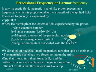 In any magnetic field, magnetic nuclei like proton precess at a
frequency, v which is proportional to the strength of the applied field.
The exact frequency is expressed by
v=µN Bo/hI
Where Bo =strength of the external field experienced by the proton
I=Spin quantum number
h=Planks constant (6.626x10-34 Js)
µ=Magnetic moment of the particular nucleus
N= Nuclear magnet on constant
L=angular momentum associated with the nuclei
We can think of nuclei as small magnetized tops that spin on their axis:
• The magnetic nuclei has two forces acting on the spins.
•One that tries to turn them towards Bo, and the
other that wants to maintain their angular momentum.
The net result is that the nuclei spins like a top
Bo
wo
m
L
m
L
12/15/2019 12
12/15/2019
Precessional Frequency or Larmor frequency
 