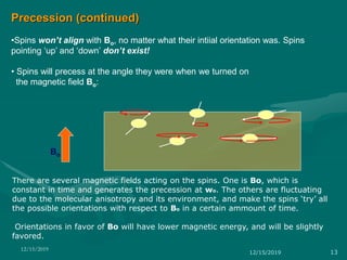 Precession (continued)
•Spins won’t align with Bo, no matter what their intiial orientation was. Spins
pointing ‘up’ and ‘down’ don’t exist!
• Spins will precess at the angle they were when we turned on
the magnetic field Bo:
Bo
There are several magnetic fields acting on the spins. One is Bo, which is
constant in time and generates the precession at wo. The others are fluctuating
due to the molecular anisotropy and its environment, and make the spins ‘try’ all
the possible orientations with respect to Bo in a certain ammount of time.
Orientations in favor of Bo will have lower magnetic energy, and will be slightly
favored.
12/15/2019 13
12/15/2019
 