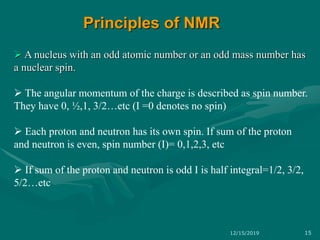  A nucleus with an odd atomic number or an odd mass number has
a nuclear spin.
 The angular momentum of the charge is described as spin number.
They have 0, ½,1, 3/2…etc (I =0 denotes no spin)
 Each proton and neutron has its own spin. If sum of the proton
and neutron is even, spin number (I)= 0,1,2,3, etc
 If sum of the proton and neutron is odd I is half integral=1/2, 3/2,
5/2…etc
Principles of NMR
12/15/2019 15
 