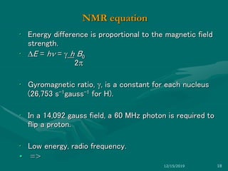 NMR equation
• Energy difference is proportional to the magnetic field
strength.
• E = h =  h B0
2
• Gyromagnetic ratio, , is a constant for each nucleus
(26,753 s-1gauss-1 for H).
• In a 14,092 gauss field, a 60 MHz photon is required to
flip a proton.
• Low energy, radio frequency.
• =>
12/15/2019 18
 