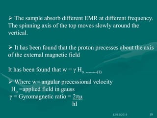  The sample absorb different EMR at different frequency.
The spinning axis of the top moves slowly around the
vertical.
 It has been found that the proton precesses about the axis
of the external magnetic field
It has been found that w =  Ho --------(1)
 Where w= angular precessional velocity
Ho =applied field in gauss
 = Gyromagnetic ratio = 2m
hI
12/15/2019 19
 