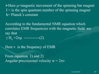 Here m=magnetic movement of the spinning bar magnet
I = is the spin quantum number of the spinning magnet
h= Planck’s constant
According to the fundamental NMR equation which
correlates EMR frequencies with the magnetic field we
say that
 Ho =2m ------------(2)
Here v is the frequency of EMR
From equation 1) and 2)
Angular precessional velocity w = 2v
12/15/2019 20
 