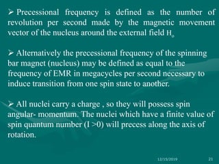  Precessional frequency is defined as the number of
revolution per second made by the magnetic movement
vector of the nucleus around the external field Ho
 Alternatively the precessional frequency of the spinning
bar magnet (nucleus) may be defined as equal to the
frequency of EMR in megacycles per second necessary to
induce transition from one spin state to another.
 All nuclei carry a charge , so they will possess spin
angular- momentum. The nuclei which have a finite value of
spin quantum number (I >0) will precess along the axis of
rotation.
12/15/2019 21
 